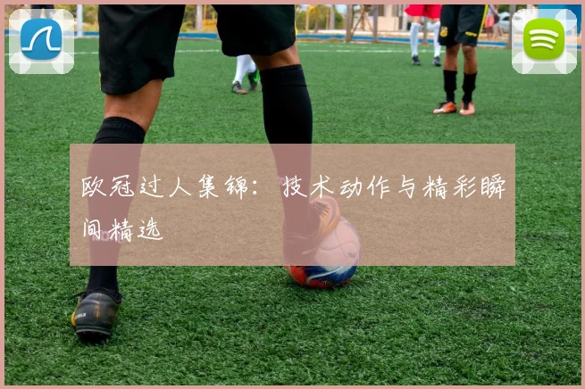 欧冠过人集锦：技术动作与精彩瞬间精选