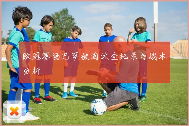 欧冠赛场巴萨被淘汰全纪录与战术分析