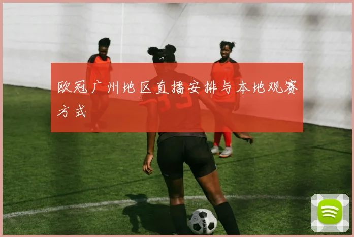 欧冠广州地区直播安排与本地观赛方式