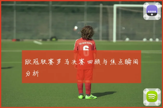 欧冠联赛罗马决赛回顾与焦点瞬间分析
