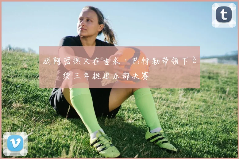 迈阿密热火在吉米·巴特勒带领下连续三年挺进东部决赛