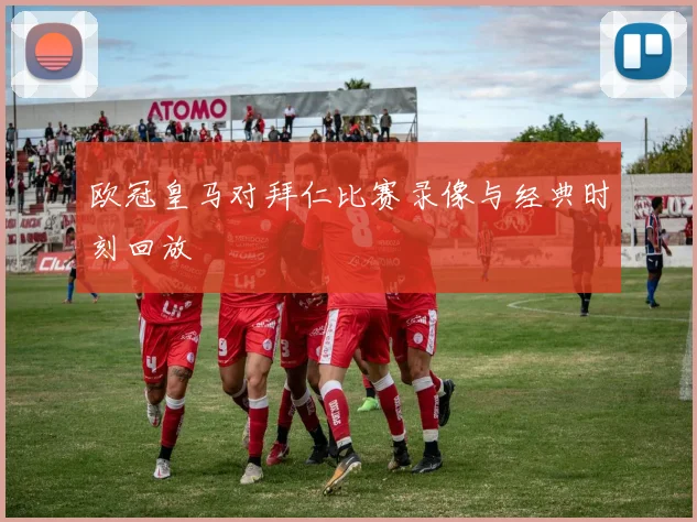 欧冠皇马对拜仁比赛录像与经典时刻回放