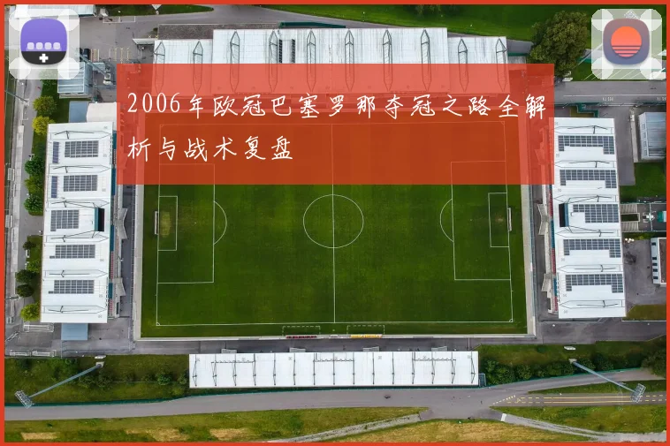 2006年欧冠巴塞罗那夺冠之路全解析与战术复盘