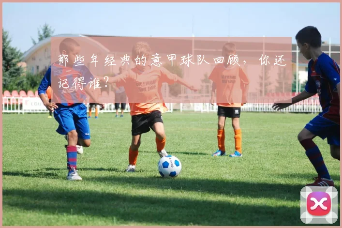 那些年经典的意甲球队回顾，你还记得谁？